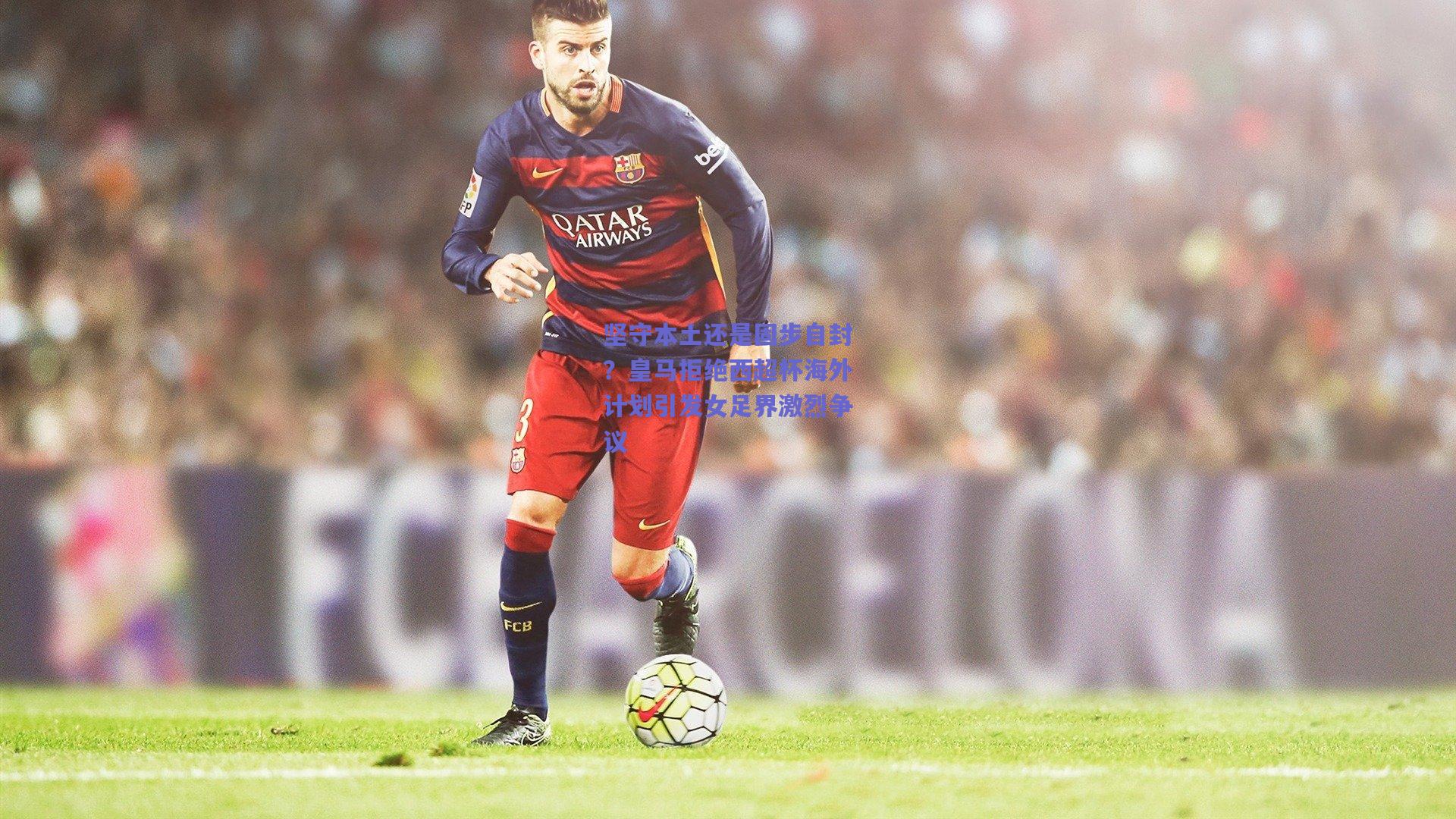 坚守本土还是固步自封？皇马拒绝西超杯海外计划引发女足界激烈争议